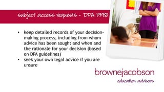 • keep detailed records of your decision-
making process, including from whom
advice has been sought and when and
the rationale for your decision (based
on DPA guidelines)
• seek your own legal advice if you are
unsure
 