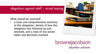 What should be retained?
• a clear and comprehensive summary
of the allegation, details of how the
allegation was followed up and
resolved, and a note of any action
taken and decisions reached
 