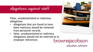 False, unsubstantiated or malicious
allegations
• allegations that are found to have
been malicious should be removed
from personnel records
• false, unsubstantiated or malicious
allegations should not be referred to in
employer references
 