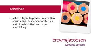 • police ask you to provide information
about a pupil or member of staff as
part of an investigation they are
undertaking
 