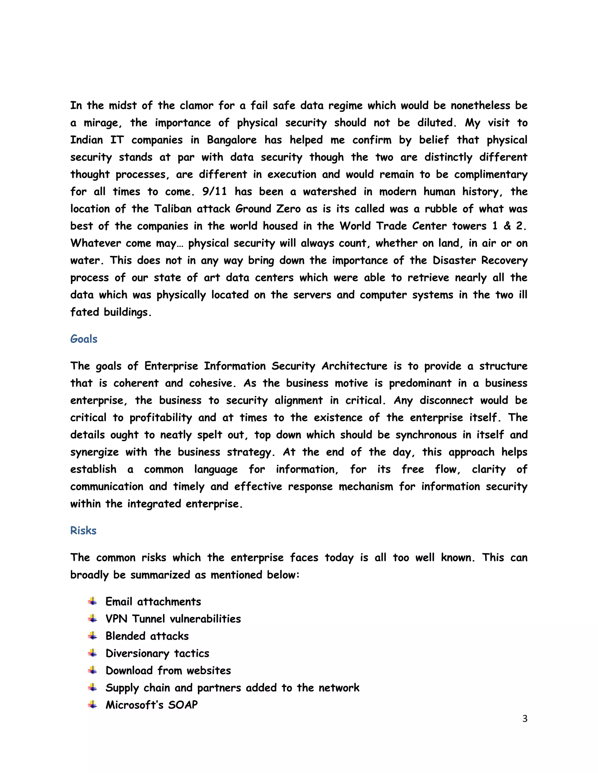3
In the midst of the clamor for a fail safe data regime which would be nonetheless be
a mirage, the importance of physical security should not be diluted. My visit to
Indian IT companies in Bangalore has helped me confirm by belief that physical
security stands at par with data security though the two are distinctly different
thought processes, are different in execution and would remain to be complimentary
for all times to come. 9/11 has been a watershed in modern human history, the
location of the Taliban attack Ground Zero as is its called was a rubble of what was
best of the companies in the world housed in the World Trade Center towers 1 & 2.
Whatever come may… physical security will always count, whether on land, in air or on
water. This does not in any way bring down the importance of the Disaster Recovery
process of our state of art data centers which were able to retrieve nearly all the
data which was physically located on the servers and computer systems in the two ill
fated buildings.
Goals
The goals of Enterprise Information Security Architecture is to provide a structure
that is coherent and cohesive. As the business motive is predominant in a business
enterprise, the business to security alignment in critical. Any disconnect would be
critical to profitability and at times to the existence of the enterprise itself. The
details ought to neatly spelt out, top down which should be synchronous in itself and
synergize with the business strategy. At the end of the day, this approach helps
establish a common language for information, for its free flow, clarity of
communication and timely and effective response mechanism for information security
within the integrated enterprise.
Risks
The common risks which the enterprise faces today is all too well known. This can
broadly be summarized as mentioned below:
Email attachments
VPN Tunnel vulnerabilities
Blended attacks
Diversionary tactics
Download from websites
Supply chain and partners added to the network
Microsoft’s SOAP
 