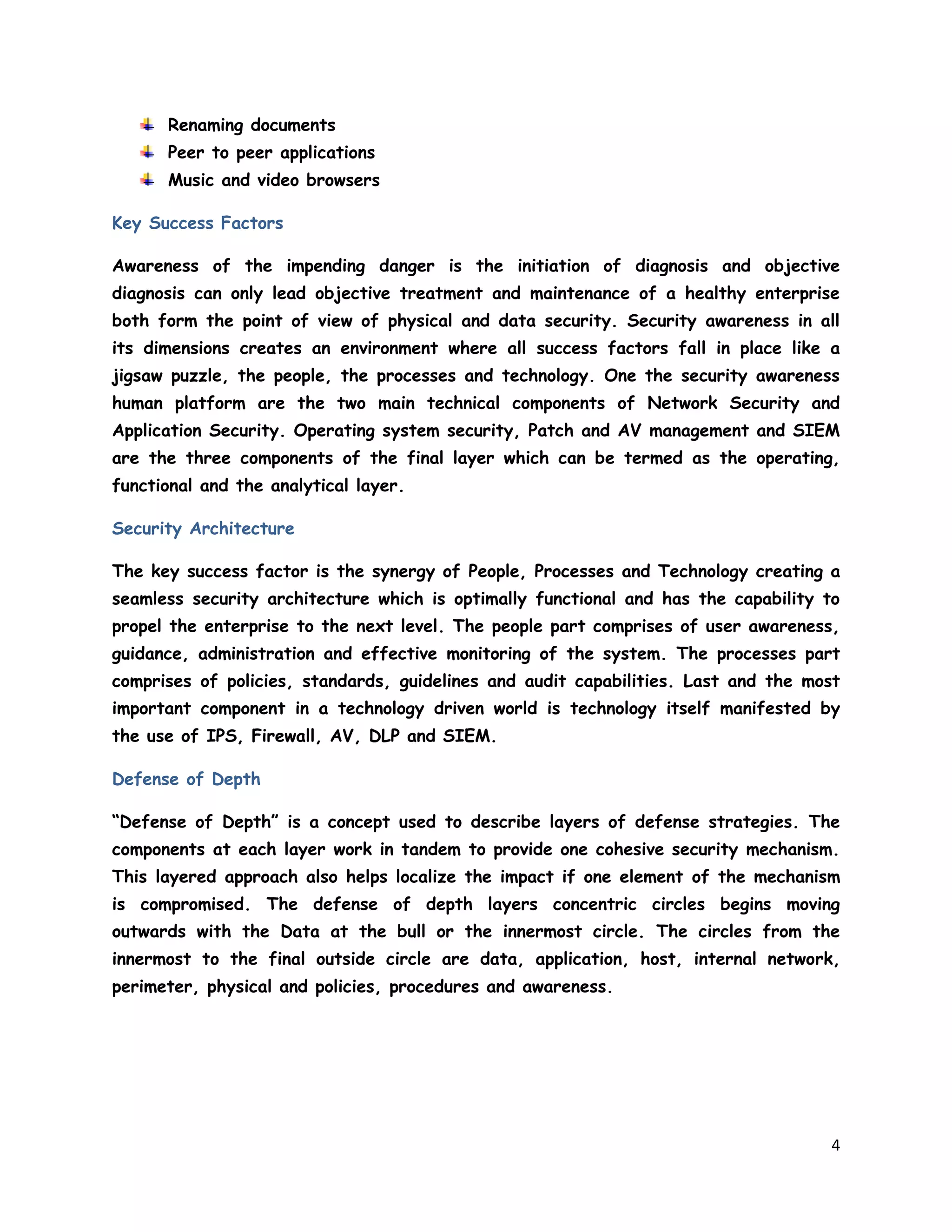 4
Renaming documents
Peer to peer applications
Music and video browsers
Key Success Factors
Awareness of the impending danger is the initiation of diagnosis and objective
diagnosis can only lead objective treatment and maintenance of a healthy enterprise
both form the point of view of physical and data security. Security awareness in all
its dimensions creates an environment where all success factors fall in place like a
jigsaw puzzle, the people, the processes and technology. One the security awareness
human platform are the two main technical components of Network Security and
Application Security. Operating system security, Patch and AV management and SIEM
are the three components of the final layer which can be termed as the operating,
functional and the analytical layer.
Security Architecture
The key success factor is the synergy of People, Processes and Technology creating a
seamless security architecture which is optimally functional and has the capability to
propel the enterprise to the next level. The people part comprises of user awareness,
guidance, administration and effective monitoring of the system. The processes part
comprises of policies, standards, guidelines and audit capabilities. Last and the most
important component in a technology driven world is technology itself manifested by
the use of IPS, Firewall, AV, DLP and SIEM.
Defense of Depth
“Defense of Depth” is a concept used to describe layers of defense strategies. The
components at each layer work in tandem to provide one cohesive security mechanism.
This layered approach also helps localize the impact if one element of the mechanism
is compromised. The defense of depth layers concentric circles begins moving
outwards with the Data at the bull or the innermost circle. The circles from the
innermost to the final outside circle are data, application, host, internal network,
perimeter, physical and policies, procedures and awareness.
 