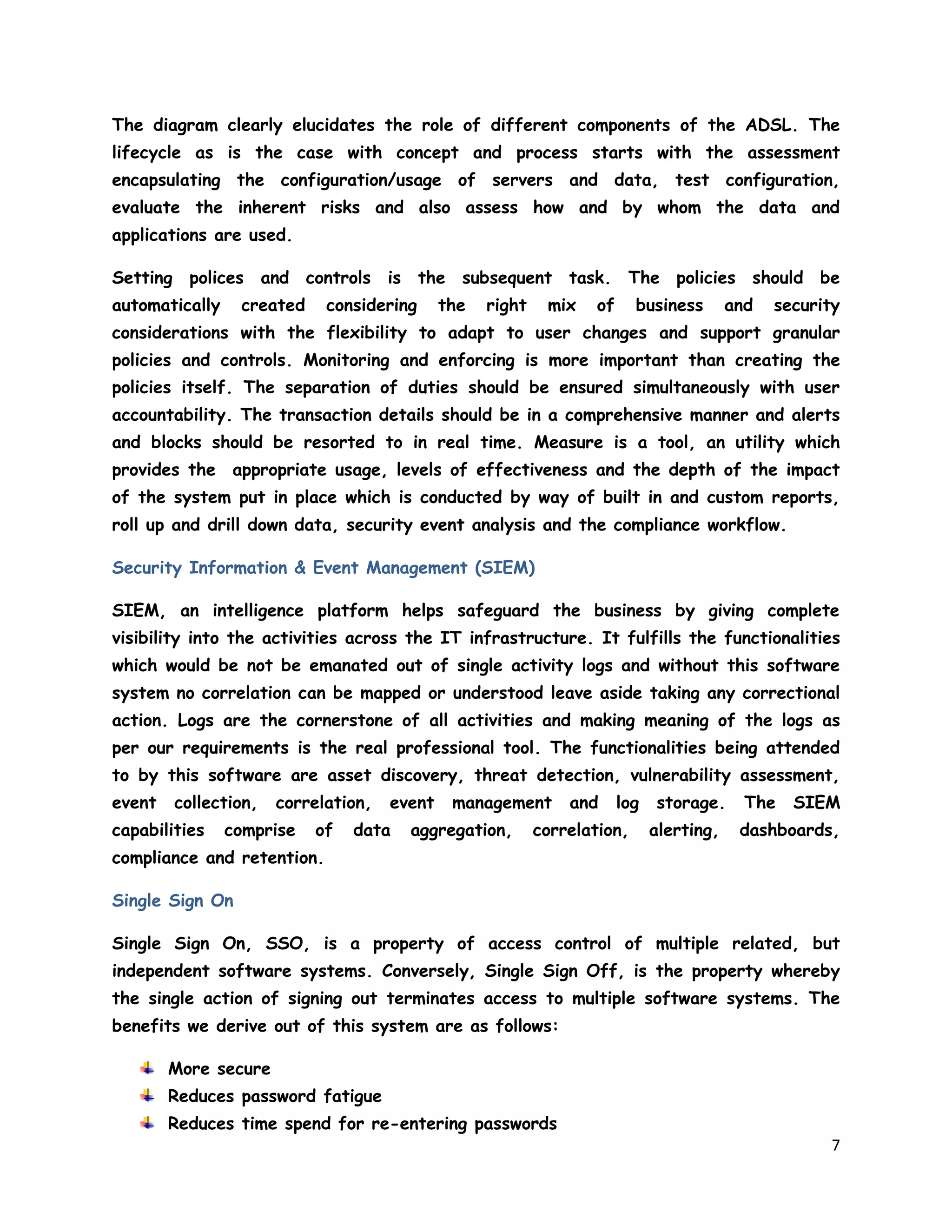 7
The diagram clearly elucidates the role of different components of the ADSL. The
lifecycle as is the case with concept and process starts with the assessment
encapsulating the configuration/usage of servers and data, test configuration,
evaluate the inherent risks and also assess how and by whom the data and
applications are used.
Setting polices and controls is the subsequent task. The policies should be
automatically created considering the right mix of business and security
considerations with the flexibility to adapt to user changes and support granular
policies and controls. Monitoring and enforcing is more important than creating the
policies itself. The separation of duties should be ensured simultaneously with user
accountability. The transaction details should be in a comprehensive manner and alerts
and blocks should be resorted to in real time. Measure is a tool, an utility which
provides the appropriate usage, levels of effectiveness and the depth of the impact
of the system put in place which is conducted by way of built in and custom reports,
roll up and drill down data, security event analysis and the compliance workflow.
Security Information & Event Management (SIEM)
SIEM, an intelligence platform helps safeguard the business by giving complete
visibility into the activities across the IT infrastructure. It fulfills the functionalities
which would be not be emanated out of single activity logs and without this software
system no correlation can be mapped or understood leave aside taking any correctional
action. Logs are the cornerstone of all activities and making meaning of the logs as
per our requirements is the real professional tool. The functionalities being attended
to by this software are asset discovery, threat detection, vulnerability assessment,
event collection, correlation, event management and log storage. The SIEM
capabilities comprise of data aggregation, correlation, alerting, dashboards,
compliance and retention.
Single Sign On
Single Sign On, SSO, is a property of access control of multiple related, but
independent software systems. Conversely, Single Sign Off, is the property whereby
the single action of signing out terminates access to multiple software systems. The
benefits we derive out of this system are as follows:
More secure
Reduces password fatigue
Reduces time spend for re-entering passwords
 
