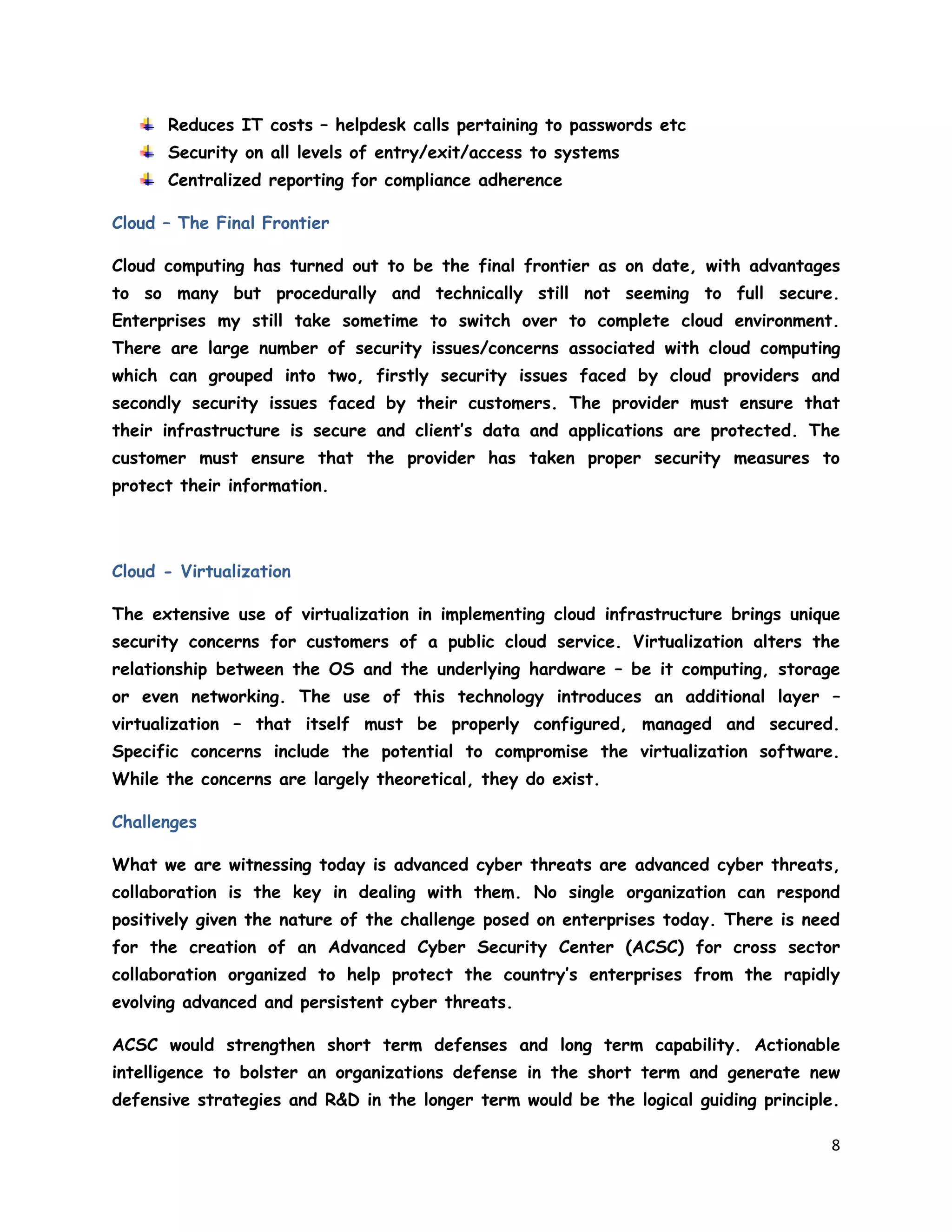 8
Reduces IT costs – helpdesk calls pertaining to passwords etc
Security on all levels of entry/exit/access to systems
Centralized reporting for compliance adherence
Cloud – The Final Frontier
Cloud computing has turned out to be the final frontier as on date, with advantages
to so many but procedurally and technically still not seeming to full secure.
Enterprises my still take sometime to switch over to complete cloud environment.
There are large number of security issues/concerns associated with cloud computing
which can grouped into two, firstly security issues faced by cloud providers and
secondly security issues faced by their customers. The provider must ensure that
their infrastructure is secure and client’s data and applications are protected. The
customer must ensure that the provider has taken proper security measures to
protect their information.
Cloud - Virtualization
The extensive use of virtualization in implementing cloud infrastructure brings unique
security concerns for customers of a public cloud service. Virtualization alters the
relationship between the OS and the underlying hardware – be it computing, storage
or even networking. The use of this technology introduces an additional layer –
virtualization – that itself must be properly configured, managed and secured.
Specific concerns include the potential to compromise the virtualization software.
While the concerns are largely theoretical, they do exist.
Challenges
What we are witnessing today is advanced cyber threats are advanced cyber threats,
collaboration is the key in dealing with them. No single organization can respond
positively given the nature of the challenge posed on enterprises today. There is need
for the creation of an Advanced Cyber Security Center (ACSC) for cross sector
collaboration organized to help protect the country’s enterprises from the rapidly
evolving advanced and persistent cyber threats.
ACSC would strengthen short term defenses and long term capability. Actionable
intelligence to bolster an organizations defense in the short term and generate new
defensive strategies and R&D in the longer term would be the logical guiding principle.
 