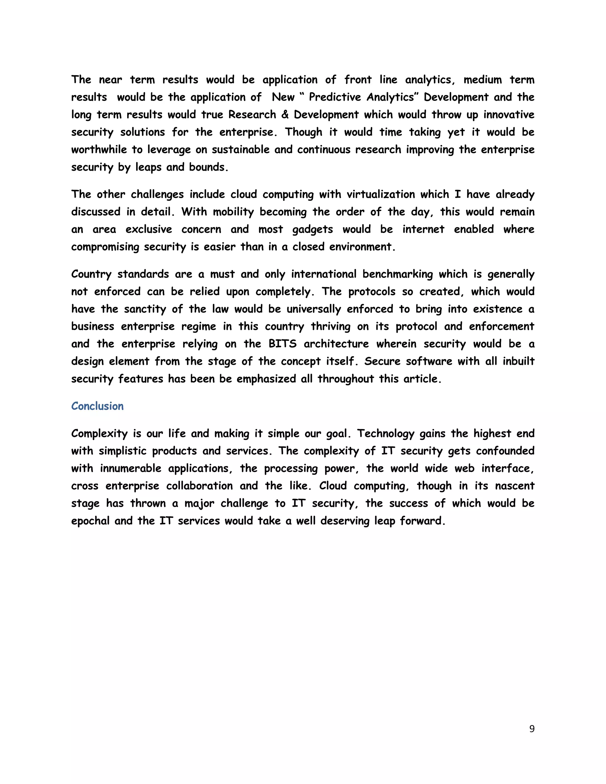 9
The near term results would be application of front line analytics, medium term
results would be the application of New “ Predictive Analytics” Development and the
long term results would true Research & Development which would throw up innovative
security solutions for the enterprise. Though it would time taking yet it would be
worthwhile to leverage on sustainable and continuous research improving the enterprise
security by leaps and bounds.
The other challenges include cloud computing with virtualization which I have already
discussed in detail. With mobility becoming the order of the day, this would remain
an area exclusive concern and most gadgets would be internet enabled where
compromising security is easier than in a closed environment.
Country standards are a must and only international benchmarking which is generally
not enforced can be relied upon completely. The protocols so created, which would
have the sanctity of the law would be universally enforced to bring into existence a
business enterprise regime in this country thriving on its protocol and enforcement
and the enterprise relying on the BITS architecture wherein security would be a
design element from the stage of the concept itself. Secure software with all inbuilt
security features has been be emphasized all throughout this article.
Conclusion
Complexity is our life and making it simple our goal. Technology gains the highest end
with simplistic products and services. The complexity of IT security gets confounded
with innumerable applications, the processing power, the world wide web interface,
cross enterprise collaboration and the like. Cloud computing, though in its nascent
stage has thrown a major challenge to IT security, the success of which would be
epochal and the IT services would take a well deserving leap forward.
 