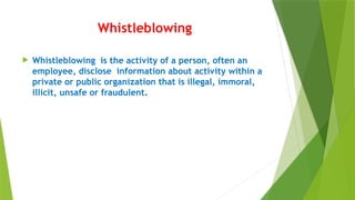 Whistleblowing
 Whistleblowing is the activity of a person, often an
employee, disclose information about activity within a
private or public organization that is illegal, immoral,
illicit, unsafe or fraudulent.
 