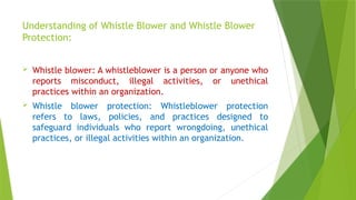 Understanding of Whistle Blower and Whistle Blower
Protection:
 Whistle blower: A whistleblower is a person or anyone who
reports misconduct, illegal activities, or unethical
practices within an organization.
 Whistle blower protection: Whistleblower protection
refers to laws, policies, and practices designed to
safeguard individuals who report wrongdoing, unethical
practices, or illegal activities within an organization.
 