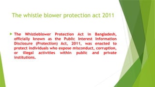 The whistle blower protection act 2011
 The Whistleblower Protection Act in Bangladesh,
officially known as the Public Interest Information
Disclosure (Protection) Act, 2011, was enacted to
protect individuals who expose misconduct, corruption,
or illegal activities within public and private
institutions.
 