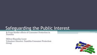 Safeguarding the Public Interest
& Cross-border effects of Consumer Protection in
Namibia
Milton Shaanika-Louw
Volunteer Director: Namibia Consumer Protection
Group
 