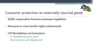 Consumer protection on externally sourced goods
• SADC cooperation between consumer regulators
• Recourse to cross border ...