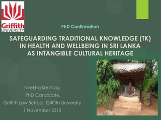 PhD Confirmation

SAFEGUARDING TRADITIONAL KNOWLEDGE (TK)
IN HEALTH AND WELLBEING IN SRI LANKA
AS INTANGIBLE CULTURAL HERITAGE

Nirekha De Silva,
PhD Candidate,
Griffith Law School, Griffith University
1 November 2013

 