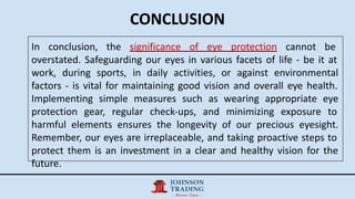 CONCLUSION
In conclusion, the significance of eye protection cannot be
overstated. Safeguarding our eyes in various facets of life - be it at
work, during sports, in daily activities, or against environmental
factors - is vital for maintaining good vision and overall eye health.
Implementing simple measures such as wearing appropriate eye
protection gear, regular check-ups, and minimizing exposure to
harmful elements ensures the longevity of our precious eyesight.
Remember, our eyes are irreplaceable, and taking proactive steps to
protect them is an investment in a clear and healthy vision for the
future.
 