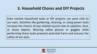 3. Household Chores and DIY Projects
Even routine household tasks or DIY projects can pose risks to
our eyes. Activities like gardening, cleaning, or using power tools
increase the chance of eye-related injuries due to splashes, dust,
or sharp objects. Wearing safety glasses or goggles while
performing these tasks prevents potential harm and ensures the
safety of our eyes.
 