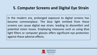 5. Computer Screens and Digital Eye Strain
In the modern era, prolonged exposure to digital screens has
become commonplace. The blue light emitted from these
screens can cause digital eye strain, leading to discomfort and
potential vision issues. Employing measures such as using blue
light filters or computer glasses offers significant eye protection
against these adverse effects.
 