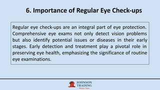 6. Importance of Regular Eye Check-ups
Regular eye check-ups are an integral part of eye protection.
Comprehensive eye exams not only detect vision problems
but also identify potential issues or diseases in their early
stages. Early detection and treatment play a pivotal role in
preserving eye health, emphasizing the significance of routine
eye examinations.
 