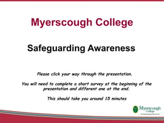 Myerscough College Safeguarding Awareness  Please click your way through the presentation.  You will need to complete a short survey at the beginning of the presentation and different one at the end. This should take you around 15 minutes 