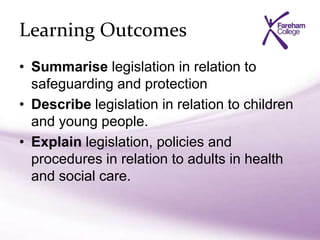 Learning Outcomes
• Summarise legislation in relation to
safeguarding and protection
• Describe legislation in relation to children
and young people.
• Explain legislation, policies and
procedures in relation to adults in health
and social care.
 