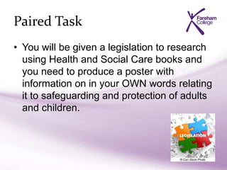 Paired Task
• You will be given a legislation to research
using Health and Social Care books and
you need to produce a poster with
information on in your OWN words relating
it to safeguarding and protection of adults
and children.
 