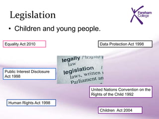 Legislation
• Children and young people.
Equality Act 2010
Children Act 2004
Human Rights Act 1998
Data Protection Act 1998
Public Interest Disclosure
Act 1998
United Nations Convention on the
Rights of the Child 1992
 