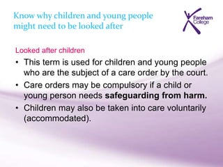 Know why children and young people
might need to be looked after
Looked after children
• This term is used for children and young people
who are the subject of a care order by the court.
• Care orders may be compulsory if a child or
young person needs safeguarding from harm.
• Children may also be taken into care voluntarily
(accommodated).
 