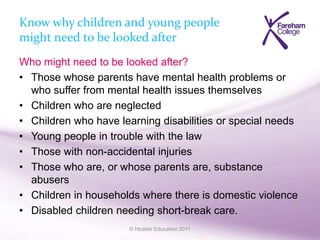 © Hodder Education 2011
Know why children and young people
might need to be looked after
Who might need to be looked after?
• Those whose parents have mental health problems or
who suffer from mental health issues themselves
• Children who are neglected
• Children who have learning disabilities or special needs
• Young people in trouble with the law
• Those with non-accidental injuries
• Those who are, or whose parents are, substance
abusers
• Children in households where there is domestic violence
• Disabled children needing short-break care.
 