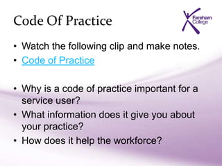 Code Of Practice
• Watch the following clip and make notes.
• Code of Practice
• Why is a code of practice important for a
service user?
• What information does it give you about
your practice?
• How does it help the workforce?
 