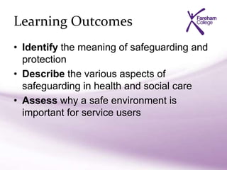 Learning Outcomes
• Identify the meaning of safeguarding and
protection
• Describe the various aspects of
safeguarding in health and social care
• Assess why a safe environment is
important for service users
 