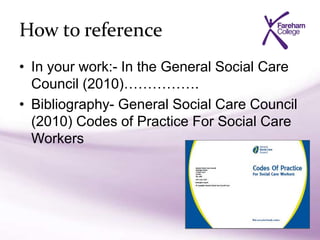 How to reference
• In your work:- In the General Social Care
Council (2010)…………….
• Bibliography- General Social Care Council
(2010) Codes of Practice For Social Care
Workers
 
