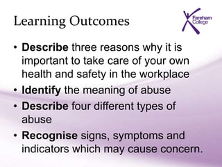 Learning Outcomes
• Describe three reasons why it is
important to take care of your own
health and safety in the workplace
• Identify the meaning of abuse
• Describe four different types of
abuse
• Recognise signs, symptoms and
indicators which may cause concern.
 