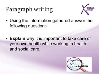 Paragraph writing
• Using the information gathered answer the
following question:-
• Explain why it is important to take care of
your own health while working in health
and social care.
 