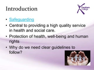 Introduction
• Safeguarding
• Central to providing a high quality service
in health and social care.
• Protection of health, well-being and human
rights
• Why do we need clear guidelines to
follow?
 