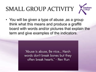 SMALL GROUP ACTIVITY
• You will be given a type of abuse ,as a group
think what this means and produce a graffiti
board with words and/or pictures that explain the
term and give examples of the indicators.
 