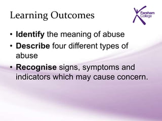 Learning Outcomes
• Identify the meaning of abuse
• Describe four different types of
abuse
• Recognise signs, symptoms and
indicators which may cause concern.
 