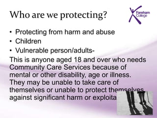 Who are we protecting?
• Protecting from harm and abuse
• Children
• Vulnerable person/adults-
This is anyone aged 18 and over who needs
Community Care Services because of
mental or other disability, age or illness.
They may be unable to take care of
themselves or unable to protect themselves
against significant harm or exploitation.
 