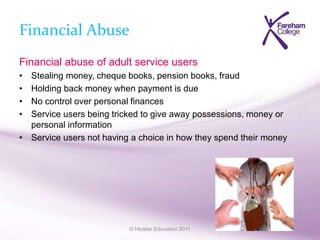 © Hodder Education 2011
Financial Abuse
Financial abuse of adult service users
• Stealing money, cheque books, pension books, fraud
• Holding back money when payment is due
• No control over personal finances
• Service users being tricked to give away possessions, money or
personal information
• Service users not having a choice in how they spend their money
 