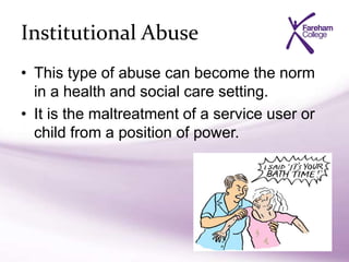 Institutional Abuse
• This type of abuse can become the norm
in a health and social care setting.
• It is the maltreatment of a service user or
child from a position of power.
 