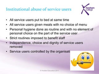 © Hodder Education 2011
Institutional abuse of service users
• All service users put to bed at same time
• All service users given meals with no choice of menu
• Personal hygiene done as routine and with no element of
personal choice on the part of the service user
• Strict routines imposed to benefit staff
• Independence, choice and dignity of service users
removed
• Service users controlled by the organisation
 
