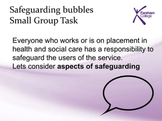 Safeguarding bubbles
Small Group Task
Everyone who works or is on placement in
health and social care has a responsibility to
safeguard the users of the service.
Lets consider aspects of safeguarding
 