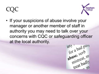 CQC
• If your suspicions of abuse involve your
manager or another member of staff in
authority you may need to talk over your
concerns with CQC or safeguarding officer
at the local authority.
 
