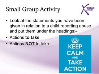 Small Group Activity
• Look at the statements you have been
given in relation to a child reporting abuse
and put them under the headings:-
• Actions to take
• Actions NOT to take
 