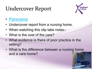 Undercover Report
• Panorama
• Undercover report from a nursing home.
• When watching this clip take notes:-
• What is the cost of the care?
• What evidence is there of poor practice in the
setting?
• What is the difference between a nursing home
and a care home?
 