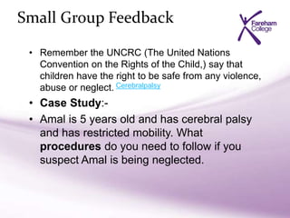 Small Group Feedback
• Remember the UNCRC (The United Nations
Convention on the Rights of the Child,) say that
children have the right to be safe from any violence,
abuse or neglect.
• Case Study:-
• Amal is 5 years old and has cerebral palsy
and has restricted mobility. What
procedures do you need to follow if you
suspect Amal is being neglected.
Cerebralpalsy
 