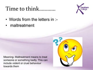 Time to think…………
• Words from the letters in :-
• maltreatment
Meaning- Maltreatment means to treat
someone or something badly. This can
include violent or cruel behaviour
towards them
 