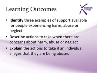 Learning Outcomes
• Identify three examples of support available
for people experiencing harm, abuse or
neglect
• Describe actions to take when there are
concerns about harm, abuse or neglect
• Explain the actions to take if an individual
alleges that they are being abused
 