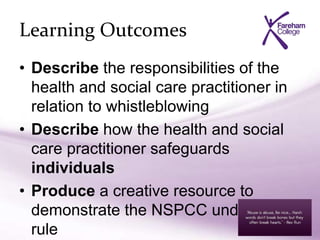 Learning Outcomes
• Describe the responsibilities of the
health and social care practitioner in
relation to whistleblowing
• Describe how the health and social
care practitioner safeguards
individuals
• Produce a creative resource to
demonstrate the NSPCC underwear
rule
 