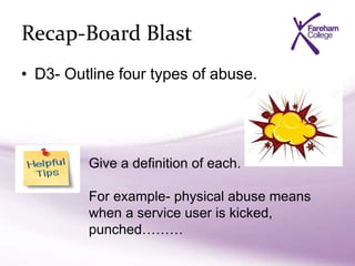 Recap-Board Blast
• D3- Outline four types of abuse.
Give a definition of each.
For example- physical abuse means
when a service user is kicked,
punched………
 