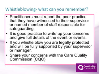 • Practitioners must report the poor practice
that they have witnessed to their supervisor
or named member of staff responsible for
safeguarding.
• It is good practice to write up your concerns
and give full details of the event or events.
• If you whistle blow you are legally protected
and will be fully supported by your supervisor
or manager.
• Share your concerns with the Care Quality
Commission (CQC)
Whistleblowing- what can you remember?
 
