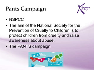 Pants Campaign
• NSPCC
• The aim of the National Society for the
Prevention of Cruelty to Children is to
protect children from cruelty and raise
awareness about abuse.
• The PANTS campaign.
 
