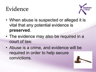 Evidence
• When abuse is suspected or alleged it is
vital that any potential evidence is
preserved.
• The evidence may also be required in a
court of law.
• Abuse is a crime, and evidence will be
required in order to help secure
convictions.
 