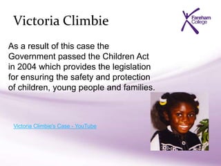 Victoria Climbie
Victoria Climbie's Case - YouTube
As a result of this case the
Government passed the Children Act
in 2004 which provides the legislation
for ensuring the safety and protection
of children, young people and families.
 